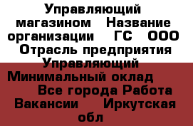 Управляющий магазином › Название организации ­ "ГС", ООО › Отрасль предприятия ­ Управляющий › Минимальный оклад ­ 35 000 - Все города Работа » Вакансии   . Иркутская обл.